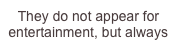 They do not appear for entertainment, but always have a purpose